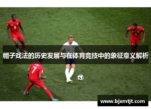 帽子戏法的历史发展与在体育竞技中的象征意义解析 帽子戏法的历史发展与在体育竞技中的象征意义解析